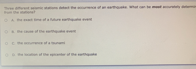 Three different seismic stations detect the occurrence of an earthquake. What can be most accurately determin
from the stations?
A. the exact time of a future earthquake event
B. the cause of the earthquake event
C. the occurrence of a tsunami
D. the location of the epicenter of the earthquake