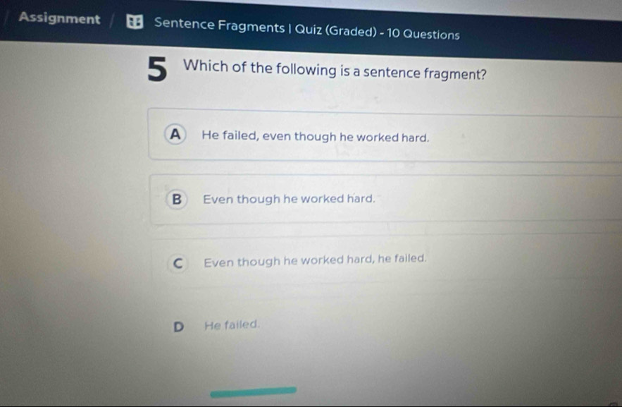 Assignment Sentence Fragments | Quiz (Graded) - 10 Questions
5 Which of the following is a sentence fragment?
A He failed, even though he worked hard.
B Even though he worked hard.
C Even though he worked hard, he failed.
D He failed.
_