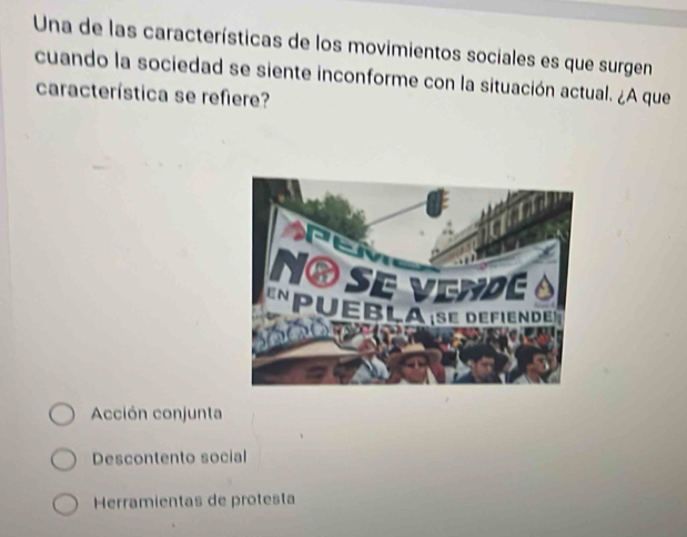 Una de las características de los movimientos sociales es que surgen
cuando la sociedad se siente inconforme con la situación actual. ¿A que
característica se refiere?
Acción conjunta
Descontento social
Herramientas de protesta