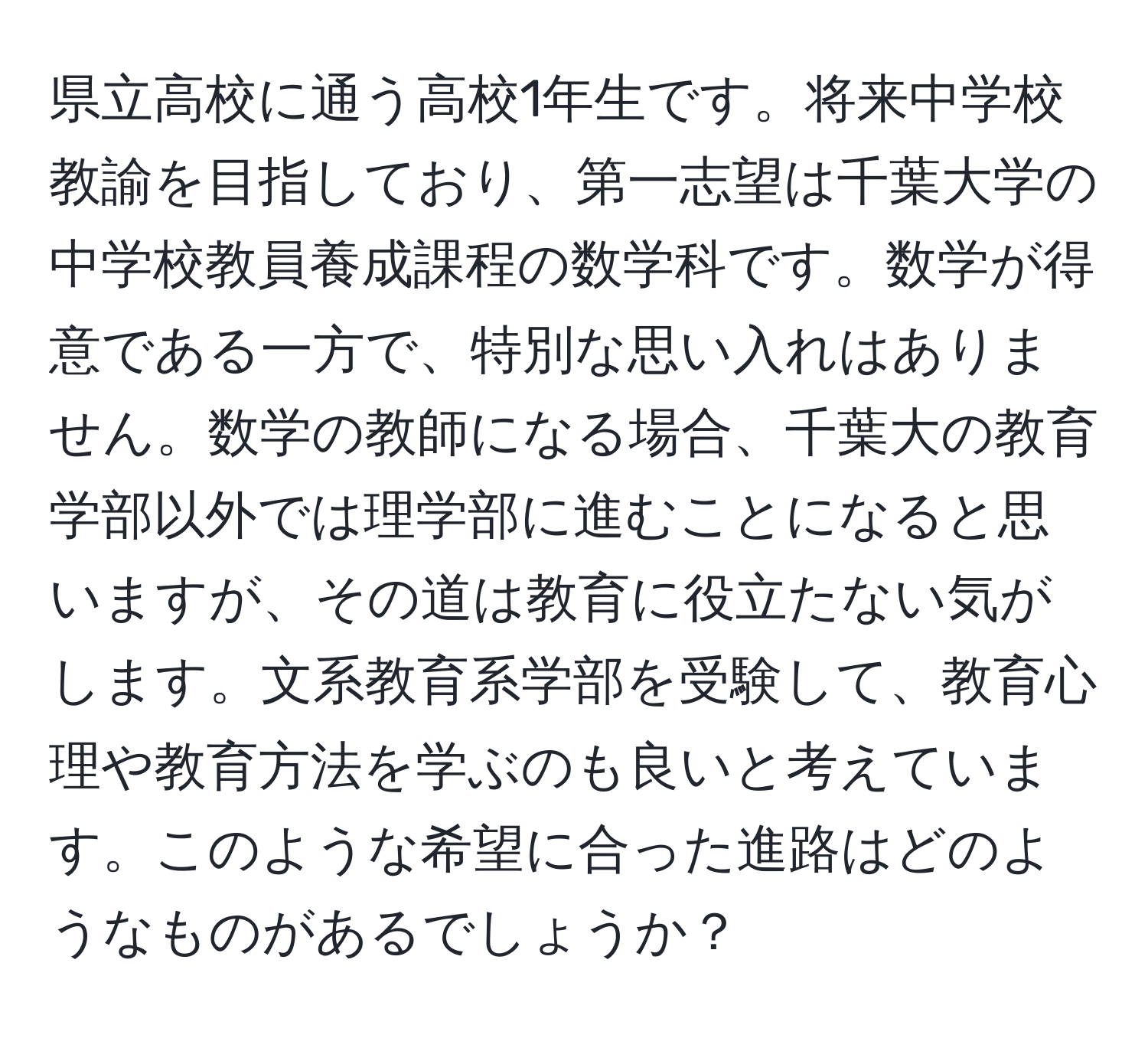 県立高校に通う高校1年生です。将来中学校教諭を目指しており、第一志望は千葉大学の中学校教員養成課程の数学科です。数学が得意である一方で、特別な思い入れはありません。数学の教師になる場合、千葉大の教育学部以外では理学部に進むことになると思いますが、その道は教育に役立たない気がします。文系教育系学部を受験して、教育心理や教育方法を学ぶのも良いと考えています。このような希望に合った進路はどのようなものがあるでしょうか？