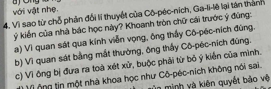 với vật nhẹ.
4. Vì sao từ chỗ phản đối lí thuyết của Cô-péc-ních, Ga-li-lê lại tán thành
ý kiến của nhà bác học này? Khoanh tròn chữ cái trước ý đúng:
a) Vì quan sát qua kính viễn vọng, ông thấy Cô-péc-ních đúng.
b) Vì quan sát bằng mắt thường, ông thấy Cô-péc-ních đúng.
c) Vì ông bị đưa ra toà xét xử, buộc phải từ bỏ ý kiến của mình.
V i ô ng tin một nhà khoa học như Cô-péc-ních không nói sai.
Ủn mình và kiên quyết bảo vệ