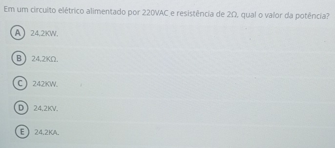 Em um circuito elétrico alimentado por 220VAC e resistência de 2Ω, qual o valor da potência?
A 24,2KW.
B 24,2KΩ.
C 242KW.
D 24,2KV.
E  24,2KA.