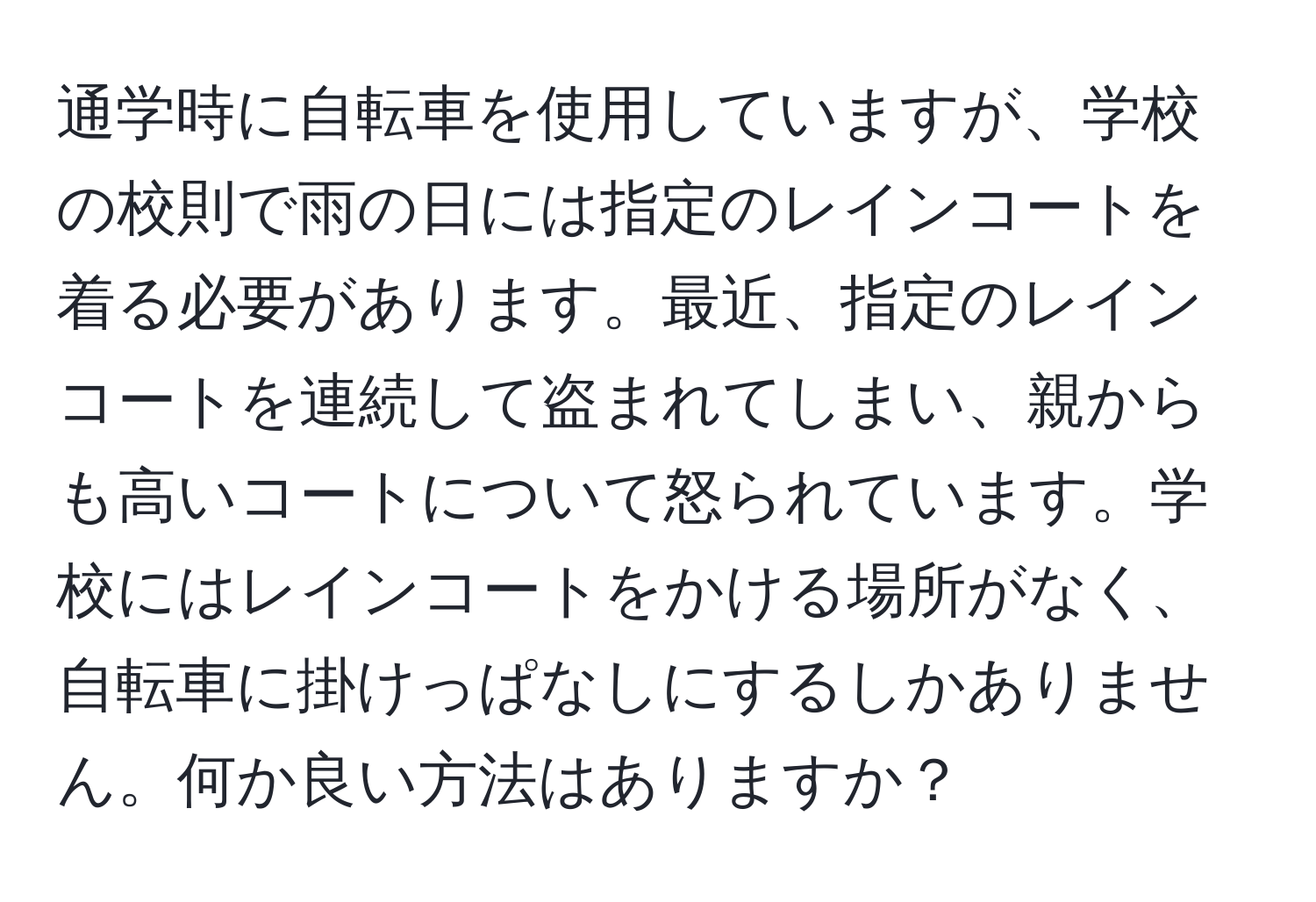 通学時に自転車を使用していますが、学校の校則で雨の日には指定のレインコートを着る必要があります。最近、指定のレインコートを連続して盗まれてしまい、親からも高いコートについて怒られています。学校にはレインコートをかける場所がなく、自転車に掛けっぱなしにするしかありません。何か良い方法はありますか？
