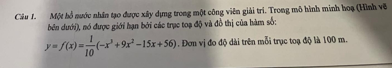 Một hồ nước nhân tạo được xây dựng trong một công viên giải trí. Trong mô hình minh hoạ (Hình vẽ 
bên dưới), nó được giới hạn bởi các trục toạ độ và đồ thị của hàm số:
y=f(x)= 1/10 (-x^3+9x^2-15x+56). Đơn vị đo độ dài trên mỗi trục toạ độ là 100 m.