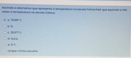 Assinale a alternativa que apresenta a temperatura na escala Fahrenheit que equivale a três
vezes a temperatura na escala Celsius.
a. 79,98°F;
b. 0;
C. 26,67°F;
d. N.d. a.
B. 3°F
Limpar minha escolha