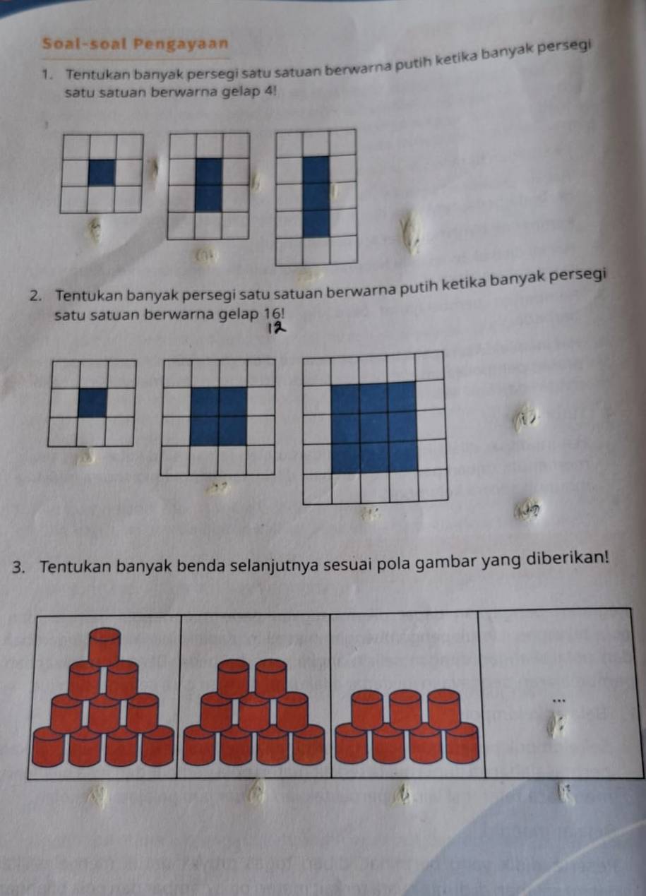 Soal-soal Pengayaan 
1. Tentukan banyak persegi satu satuan berwarna putih ketika banyak persegi 
satu satuan berwarna gelap 4! 
2. Tentukan banyak persegi satu satuan berwarna putih ketika banyak persegi 
satu satuan berwarna gelap 16! 
i 
3. Tentukan banyak benda selanjutnya sesuai pola gambar yang diberikan!