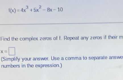 f(x)=4x^3+5x^2-8x-10
Find the complex zeros of f. Repeat any zeros if their m
x=□
(Simplify your answer. Use a comma to separate answe 
numbers in the expression.)