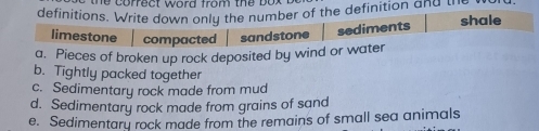 he correct word from the box .
definitions. Write down only the number of the definition and th shale
limestone compacted sandstone sediments
a. Pieces of broken up rock deposited by wind or water
b. Tightly packed together
c. Sedimentary rock made from mud
d. Sedimentary rock made from grains of sand
e. Sedimentary rock made from the remains of small sea animals