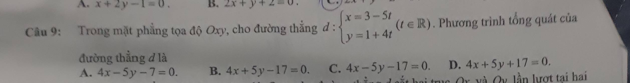 A. x+2y-1=0. B. 2x+y+2=0. 
Câu 9: Trong mặt phẳng tọa độ Oxy, cho đường thắng đ : beginarrayl x=3-5t y=1+4tendarray.  (t∈ R). Phương trình tổng quát của
đường thẳng đ là
A. 4x-5y-7=0. B. 4x+5y-17=0. C. 4x-5y-17=0. D. 4x+5y+17=0. 
s Or và Qv lần lượt tai hai