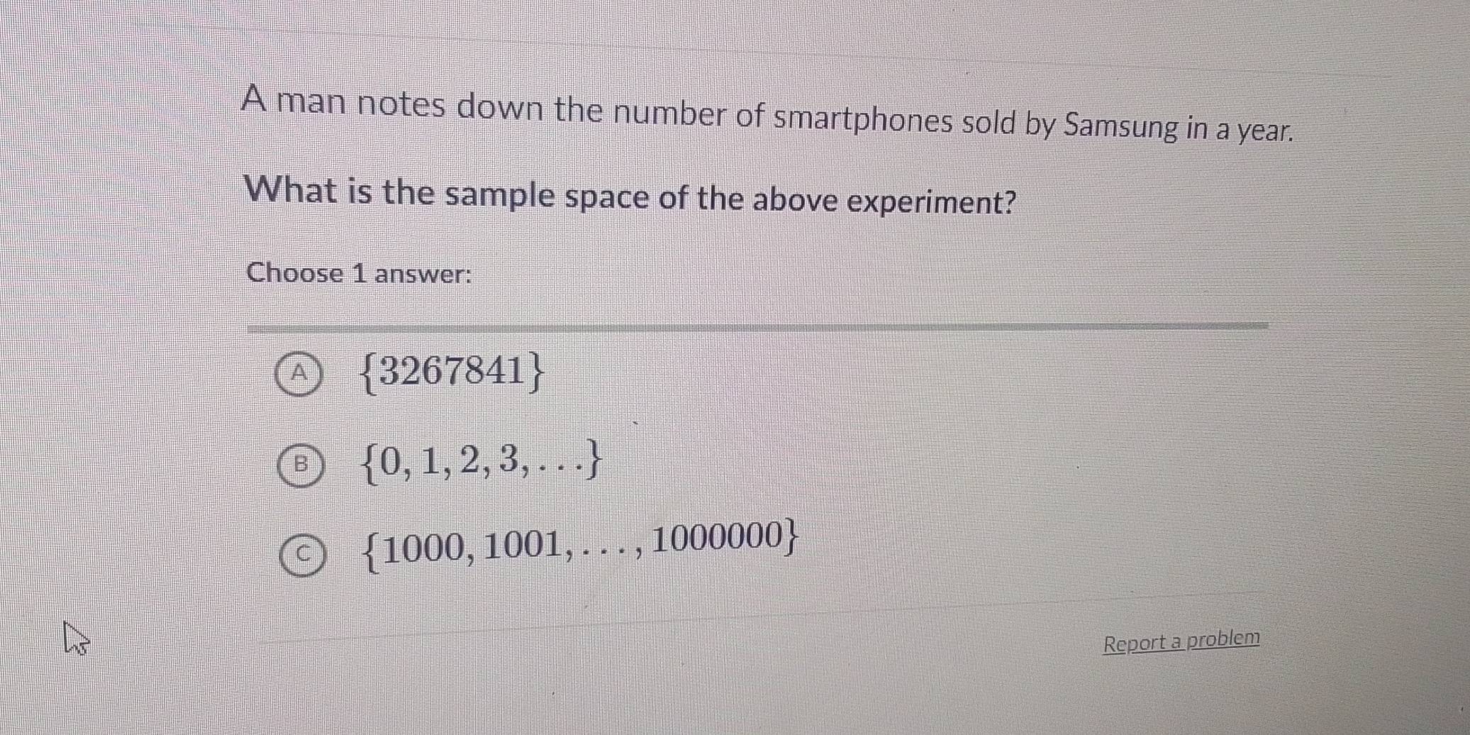 A man notes down the number of smartphones sold by Samsung in a year.
What is the sample space of the above experiment?
Choose 1 answer:
A  3267841
 0,1,2,3,...
 1000,1001,...,1000000
Report a problem