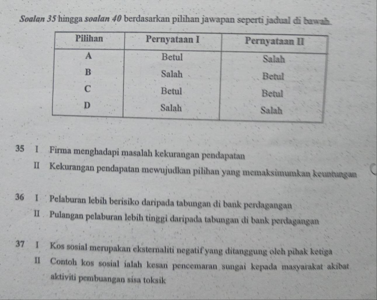 Soalan 35 hingga soalan 40 berdasarkan pilihan jawapan seperti jadual di bawah 
35 I Firma menghadapi masalah kekurangan pendapatan 
II Kekurangan pendapatan mewujudkan pilihan yang memaksimumkan keuntungan 
36 I Pelaburan lebíh berisiko daripada tabungan di bank perdagangan 
II Pulangan pelaburan lebih tinggi daripada tabungan di bank perdagangan 
37 I Kos sosial merupakan eksternaliti negatif yang ditanggung oleh pīhak ketiga 
II Contoh kos sosial ialah kesan pencemaran sungai kepada masyarakat akibat 
aktiviti pembuangan sisa toksik