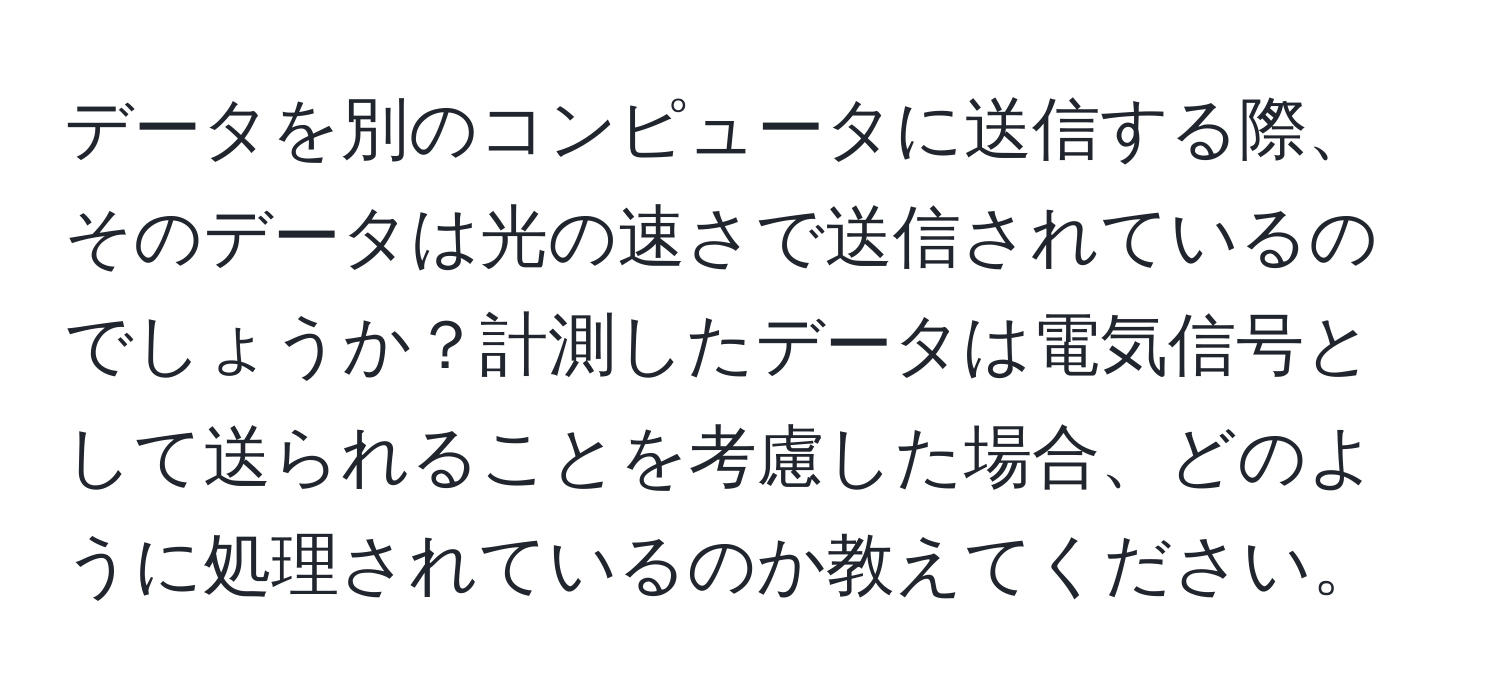 データを別のコンピュータに送信する際、そのデータは光の速さで送信されているのでしょうか？計測したデータは電気信号として送られることを考慮した場合、どのように処理されているのか教えてください。