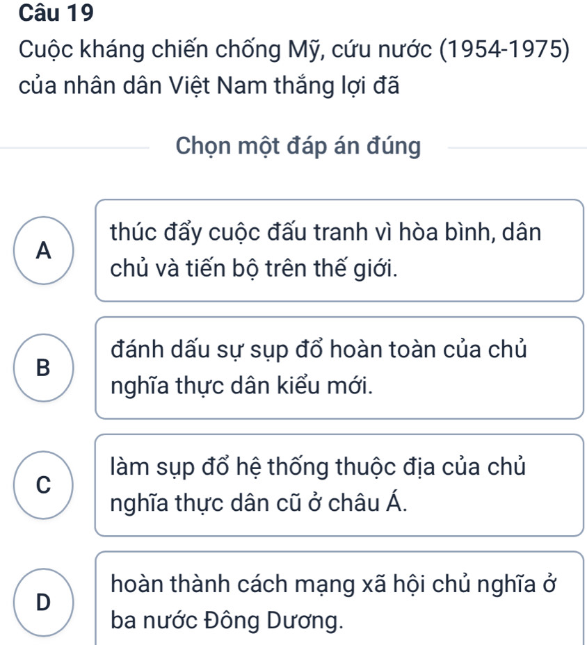 Cuộc kháng chiến chống Mỹ, cứu nước (1954-1975)
của nhân dân Việt Nam thắng lợi đã
Chọn một đáp án đúng
thúc đẩy cuộc đấu tranh vì hòa bình, dân
A
chủ và tiến bộ trên thế giới.
đánh dấu sự sụp đổ hoàn toàn của chủ
B
nghĩa thực dân kiểu mới.
làm sụp đổ hệ thống thuộc địa của chủ
C
nghĩa thực dân cũ ở châu Á.
hoàn thành cách mạng xã hội chủ nghĩa ở
D
ba nước Đông Dương.