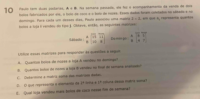 Paulo tem duas padarias, A e B. Na semana passada, ele fez o acompanhamento da venda de dois 
bolos fabricados por ele, o bolo de coco e o bolo de nozes. Esses dados foram coletados no sábado e no 
domingo. Para cada um desses dias, Paulo associou uma matriz 2* 2 , em que a_n representa quantos 
bolos a loja i vendeu do tipo j. Obteve, então, as seguintes matrizes: 
o N a 
Sábado : beginarrayr A 10&15&11 15&11 10&8endbmatrix Do min go : beginarrayr A Bendarray beginbmatrix 8&5 4&7endbmatrix
Utilize essas matrizes para responder às questões a seguir. 
A. Quantos bolos de nozes a loja A vendeu no domingo? 
B. Quantos bolos de nozes a loja B vendeu no final de semana analisado? 
C. Determine a matriz soma das matrizes dadas. 
D. O que representa o elemento da 2^a linha e 1^a coluna dessa matriz soma? 
E. Qual loja vendeu mais bolos de coco nesse fim de semana?