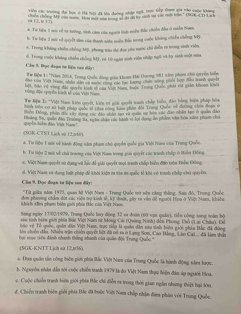 viên các trường đại học ở Hà Nội đã lên đường nhập ngũ, trực tiếp tham gia vào cuộc kháng
chiến chống Mỹ cứu nước. Hơn một nửa trong số đó đã hy sinh tại các mặt trận.'' (SGK-CD Lịch
sử 12, tr 57).
a. Tư liệu 1 nói về tư tưởng, tỉnh cảm của người lính miền Bắc chiến đấu ở miền Nam.
b. Tư liệu 2 nói về quyết tâm của thanh niên miền Bắc trong cuộc kháng chiến chống Mỹ.
c. Trong kháng chiến chống Mỹ, phong trào thi đua yêu nước chỉ diễn ra trong sinh viên.
d. Trong cuộc kháng chiến chống Mỹ, có 10 ngàn sinh viên nhập ngũ và hy sinh một nửa.
Câu 5. Đọc đoạn tư liệu sau đây:
Tư liệu 1: "Năm 2014, Trung Quốc dùng giàn khoan Hải Dương 981 xâm phạm chủ quyền biển
đảo của Việt Nam, nhân dân cả nước cùng các lực lượng chức năng phối hợp đấu tranh quyết
liệt, bảo vệ vùng đặc quyền kinh tế của Việt Nam, buộc Trung Quốc phải rút giàn khoan khỏi
vùng đặc quyền kinh tế của Việt Nam.
Tư liệu 2: “Việt Nam kiên quyết, kiên trì giải quyết tranh chấp biển, đảo bằng biện pháp hòa
bình trên cơ sở luật pháp quốc tế (đưa công hàm phản đối Trung Quốc về đường chín đoạn ở
Biền Đông, phản đối xây dựng các đảo nhân tạo và quân sự hóa các đảo nhân tạo ở quần đảo
Hoàng Sa, quần đảo Trường Sa, ngăn chặn các hành vi lợi dụng ấn phẩm văn hóa xâm phạm chủ
quyền biển đảo Việt Nam".
(SGK-CTST Lịch sử 12,tr60).
a. Tư liệu 1 nói về hành động xâm phạm chủ quyền quốc gia Việt Nam của Trung Quốc.
b. Tư liệu 2 nói về chủ trương của Việt Nam trong giải quyết các tranh chấp ở Biển Đông.
c. Việt Nam quyết sử dụng vũ lực để giải quyết mọi tranh chấp biển đảo trên Biển Đông.
d. Việt Nam sử dụng luật pháp để khởi kiện ra tòa án quốc tế khi có tranh chấp chủ quyền.
Câu 9. Đọc đoạn tư liệu sau đây:
“Từ giữa năm 1975, quan hệ Việt Nam - Trung Quốc trở nên căng thẳng. Sau đó, Trung Quốc
đơn phương chấm dứt các viện trợ kinh tế, kỹ thuật, gây ra vấn đề người Hoa ở Việt Nam, khiêu
khích xâm phạm biên giới phía Bắc của Việt Nam.
Sáng ngày 17/02/1979, Trung Quốc huy động 32 sư đoàn (60 vạn quân), tiến công sang toàn bộ
sáu tinh biên giới phía Bắc Việt Nam từ Móng Cái (Quảng Ninh) đến Phong Thổ (Lai Châu). Để
bảo vệ Tổ quốc, quân dân Việt Nam, trực tiếp là quân dân sáu tỉnh biên giới phía Bắc đã đứng
lên chiến đấu. Nhiều trận chiến quyết liệt đã nổ ra ở Lạng Sơn, Cao Bằng, Lào Cai... đã làm thất
bại mục tiêu đánh nhanh thắng nhanh của quân đội Trung Quốc.''
(SGK-KNTT Lịch sử 12,tr56).
a. Đưa quân tấn công biên giới phía Bắc Việt Nam của Trung Quốc là hành động xâm lược.
b. Nguyên nhân dẫn tới cuộc chiến tranh 1979 là do Việt Nam thực hiện đàn áp người Hoa.
c. Cuộc chiến tranh biên giới phía Bắc chỉ diễn ra trong thời gian ngắn nhưng thiệt hại lớn.
d. Chiến tranh biên giới phía Bắc đã buộc Việt Nam chấp nhận đám phản với Trung Quốc.