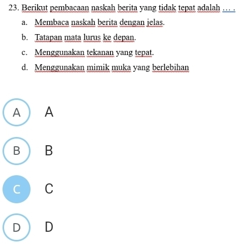 Berikut pembacaan naskah berita yang tidak tepat adalah … .
a. Membaca naskah berita dengan jelas.
b. Tatapan mata lurus ke depan.
c. Menggunakan tekanan yang tepat.
d. Menggunakan mimik muka yang berlebihan
A ) A
B B
C C
D D