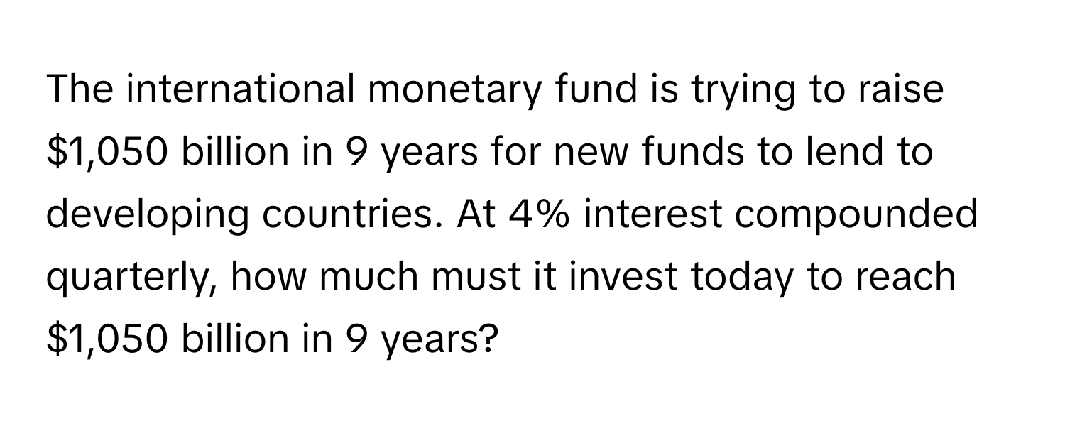 The international monetary fund is trying to raise $1,050 billion in 9 years for new funds to lend to developing countries. At 4% interest compounded quarterly, how much must it invest today to reach $1,050 billion in 9 years?