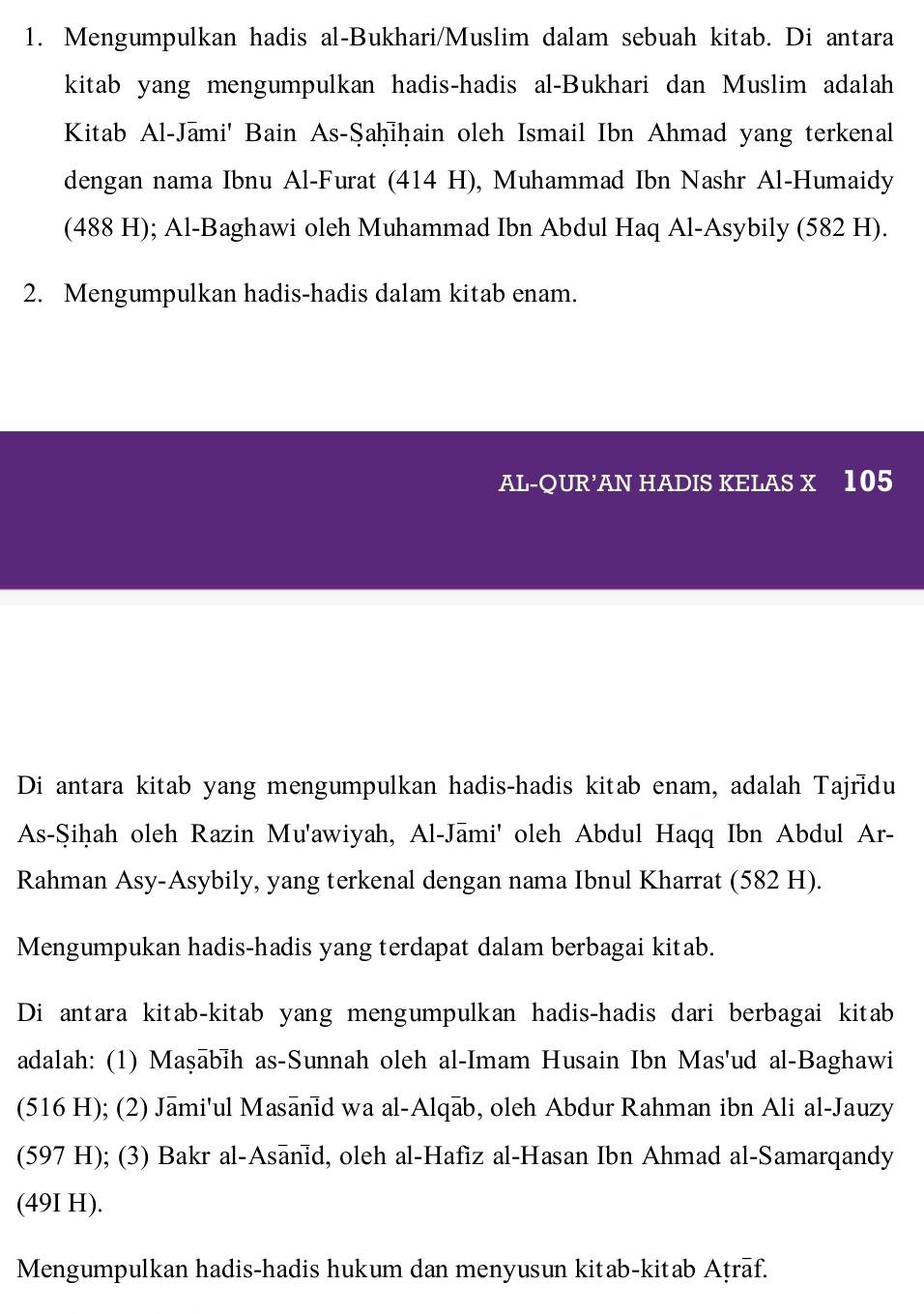 Mengumpulkan hadis al-Bukhari/Muslim dalam sebuah kitab. Di antara 
kitab yang mengumpulkan hadis-hadis al-Bukhari dan Muslim adalah 
Kitab Al-Jami' Bain As-Şaḥiḥain oleh Ismail Ibn Ahmad yang terkenal 
dengan nama Ibnu Al-Furat (414 H), Muhammad Ibn Nashr Al-Humaidy 
(488 H); Al-Baghawi oleh Muhammad Ibn Abdul Haq Al-Asybily (582 H). 
2. Mengumpulkan hadis-hadis dalam kitab enam. 
AL-QUR’AN HADIS KELAS X 105
Di antara kitab yang mengumpulkan hadis-hadis kitab enam, adalah Tajridu 
As-Şiḥah oleh Razin Mu'awiyah, Al-Jāmi' oleh Abdul Haqq Ibn Abdul Ar- 
Rahman Asy-Asybily, yang terkenal dengan nama Ibnul Kharrat (582 H). 
Mengumpukan hadis-hadis yang terdapat dalam berbagai kitab. 
Di antara kitab-kitab yang mengumpulkan hadis-hadis dari berbagai kitab 
adalah: (1) Maṣābih as-Sunnah oleh al-Imam Husain Ibn Mas'ud al-Baghawi 
(516 H); (2) Jāmi'ul Masānid wa al-Alqāb, oleh Abdur Rahman ibn Ali al-Jauzy 
(597 H); (3) Bakr al-Asānid, oleh al-Hafiz al-Hasan Ibn Ahmad al-Samarqandy 
(49I H). 
Mengumpulkan hadis-hadis hukum dan menyusun kitab-kitab Aṭrāf.