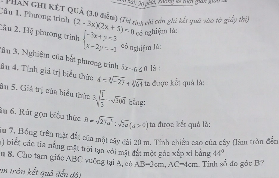 bai: 90 phụt, không kê thời gian giao đe 
* PHAN GHI KÉT QUả (3.0 điểm) (Thí sinh chỉ cần ghi kết quả vào tờ giấy thi) 
Câu 1. Phương trình (2-3x)(2x+5)=0 có nghiệm là: 
Câu 2. Hệ phương trình beginarrayl -3x+y=3 x-2y=-1endarray. có nghiệm là: 
lầu 3. Nghiệm của bất phương trình 5x-6≤ 0 là : 
âu 4. Tính giá trị biểu thức A=sqrt[3](-27)+sqrt[3](64) ta được kết quả là: 
âu 5. Giá trị của biểu thức 3sqrt(frac 1)3-sqrt(300) bằng: 
âu 6. Rút gọn biểu thức B=sqrt(27a^3):sqrt(3a)(a>0) ta được kết quả là: 
iu 7. Bóng trên mặt đất của một cây dài 20 m. Tính chiều cao của cây (làm tròn đến 
1) biết các tia nắng mặt trời tạo với mặt đất một góc xấp xỉ bằng 44°
u 8. Cho tam giác ABC vuông tại A, có AB=3cm, AC=4cm. Tính số đo góc B? 
im tròn kết quả đến độ)