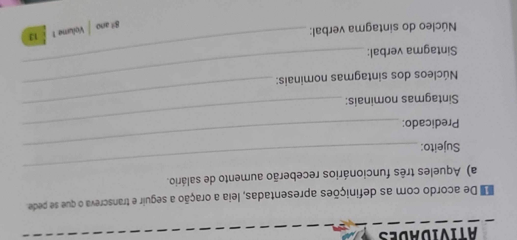 atividades 
e De acordo com as definições apresentadas, leia a oração a seguir e transcreva o que se pede. 
a) Aqueles três funcionários receberão aumento de salário. 
Sujeito:_ 
_ 
Predicado: 
Sintagmas nominais:_ 
_ 
Núcleos dos sintagmas nominais: 
Sintagma verbal: 
Núcleo do sintagma verbal: 
_ 
8ª ano Volume 1 13