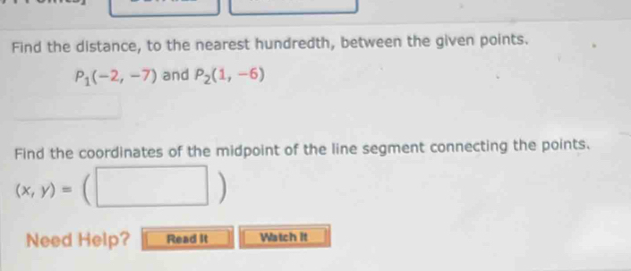 Find the distance, to the nearest hundredth, between the given points.
P_1(-2,-7) and P_2(1,-6)
Find the coordinates of the midpoint of the line segment connecting the points.
(x,y)= (□ ) 
Need Help? Read It Watch it