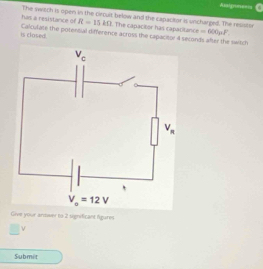 Asaigram===s
has a resistance of The switch is open in the circult below and the capacitor is uncharged. The resistor
R=15kOmega. The capaciior has capacitance =600 F
is clased. Calculase the potensal difference across the capacieor 4 seconds after the switch
Give your arower to 2 significant figures
ν
Submi t