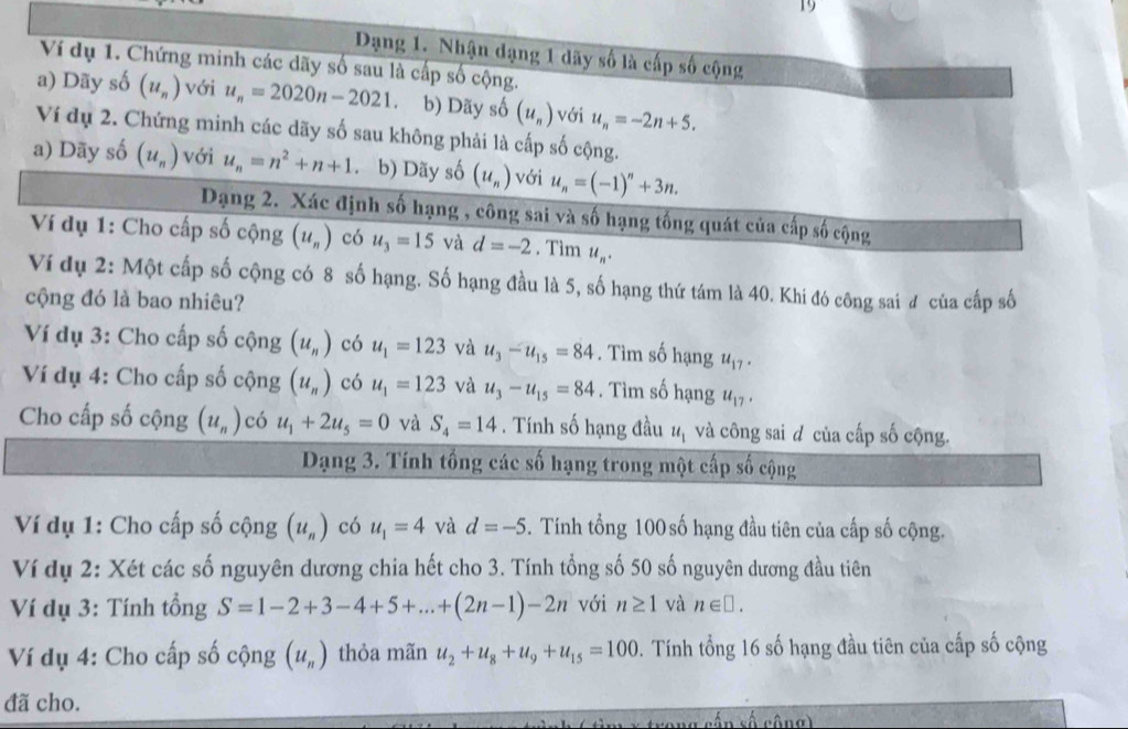 Dạng 1. Nhận dạng 1 dãy số là cấp số cộng
Ví dụ 1. Chứng minh các dãy số sau là cấp số cộng.
a) Dãy số (u_n) với u_n=2020n-2021. b) Dãy số (u_n) với u_n=-2n+5.
Ví dụ 2. Chứng minh các dãy số sau không phải là cấp số cộng.
a) Dãy số (u_n) với u_n=n^2+n+1 b) Dãy số (u_n) với u_n=(-1)^n+3n.
Dạng 2. Xác định số hạng , công sai và số hạng tống quát của cấp số cộng
Ví dụ 1: Cho cấp số cộng (u_n) có u_3=15 và d=-2. Tìm u_n.
Ví dụ 2: Một cấp số cộng có 8 số hạng. Số hạng đầu là 5, số hạng thứ tám là 40. Khi đó công sai đ của cấp số
cộng đó là bao nhiêu?
Ví dụ 3: Cho cấp số cộng (u_n) có u_1=123 và u_3-u_15=84. Tìm số hạng u_17.
Ví dụ 4: Cho cấp số cộng (u_n) có u_1=123 và u_3-u_15=84. Tìm số hạng u_17.
Cho cấp số cộng (u_n) có u_1+2u_5=0 và S_4=14. Tính số hạng đầu u_1 và công sai d của cấp số cộng.
Dạng 3. Tính tổng các số hạng trong một cấp số cộng
Ví dụ 1: Cho cấp số cộng (u_n) có u_1=4 và d=-5 5. Tính tổng 100 số hạng đầu tiên của cấp số cộng.
Ví dụ 2: Xét các số nguyên dương chia hết cho 3. Tính tổng số 50 số nguyên dương đầu tiên
Ví dụ 3: Tính tổng S=1-2+3-4+5+...+(2n-1)-2n với n≥ 1 và n∈ □ .
Ví dụ 4: Cho cấp số cộng (u_n) thỏa mãn u_2+u_8+u_9+u_15=100 0. Tính tổng 16 số hạng đầu tiên của cấp số cộng
đã cho.