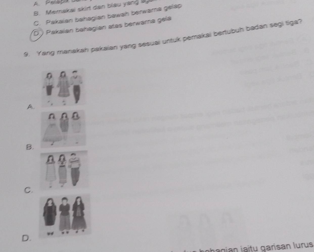 Pelapk
B. Memakai skirt dan blau yang a
C. Pakaian bahagian bawah berwama gelap
D) Pakaïan bahagian atas berwama gela
9. Yang manakah pakaian yang sesuai untuk pemakai bertubuh badan segi tiga?
A.
B.
C.
D.
n g i j i tu garisan lurus