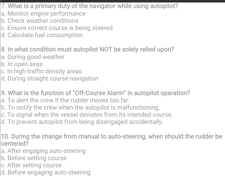 What is a primary duty of the navigator while using autopilot?
a. Monitor engine performance
b. Check weather conditions
c. Ensure correct course is being steered
d. Calculate fuel consumption
8. In what condition must autopilot NOT be solely relied upon?
a. During good weather
b. In open seas
c. In high traffic density areas
d. During straight course navigation
9. What is the function of “Off-Course Alarm” in autopilot operation?
a. To alert the crew if the rudder moves too far.
b. To notify the crew when the autopilot is malfunctioning.
c. To signal when the vessel deviates from its intended course.
d. To prevent autopilot from being disengaged accidentally.
10. During the change from manual to auto-steering, when should the rudder be
centered?
a. After engaging auto-steering
b. Before setting course
c. After setting course
d. Before engaging auto-steering