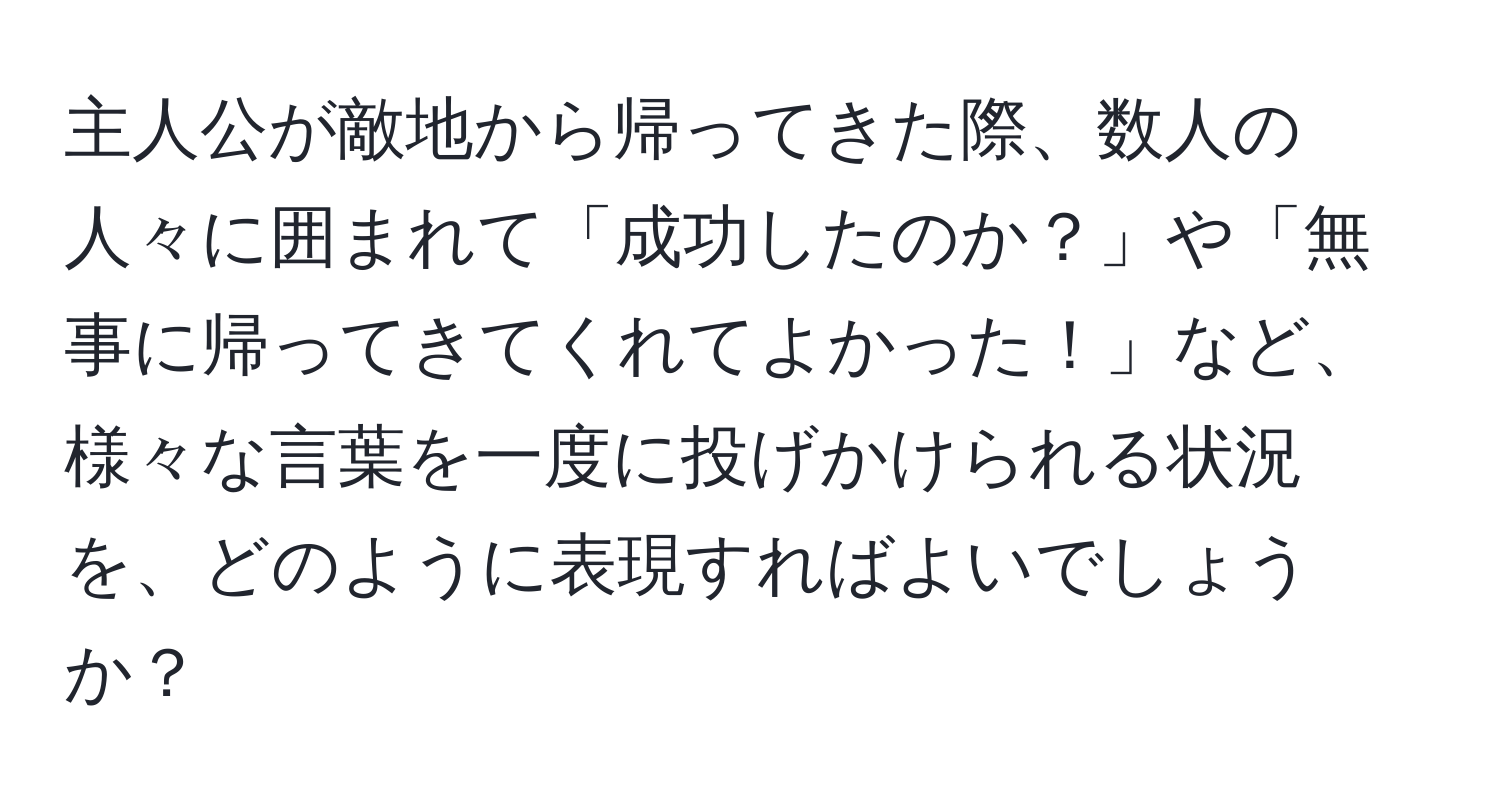 主人公が敵地から帰ってきた際、数人の人々に囲まれて「成功したのか？」や「無事に帰ってきてくれてよかった！」など、様々な言葉を一度に投げかけられる状況を、どのように表現すればよいでしょうか？