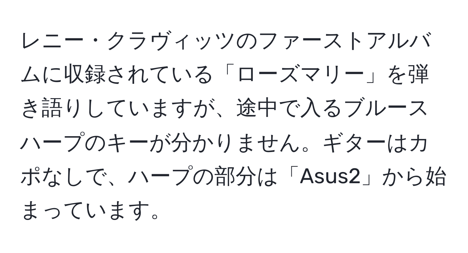 レニー・クラヴィッツのファーストアルバムに収録されている「ローズマリー」を弾き語りしていますが、途中で入るブルースハープのキーが分かりません。ギターはカポなしで、ハープの部分は「Asus2」から始まっています。