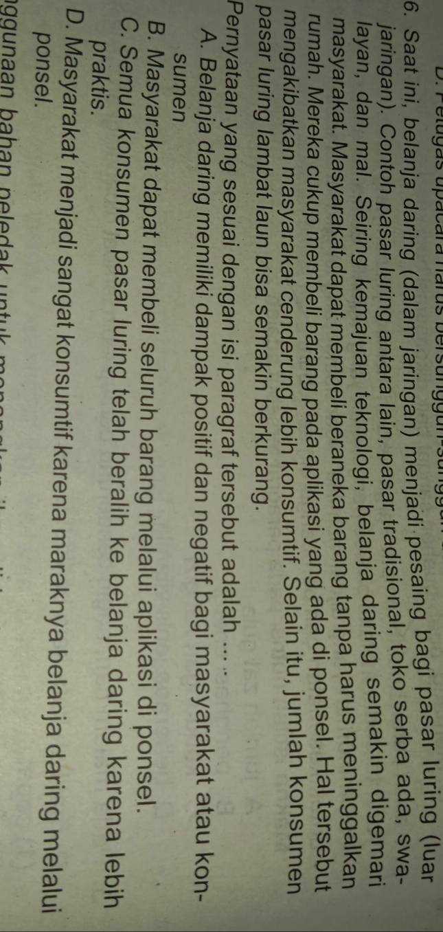 Petugas upacara narus bersunggun
6. Saat ini, belanja daring (dalam jaringan) menjadi pesaing bagi pasar luring (luar
jaringan). Contoh pasar luring antara lain, pasar tradisional, toko serba ada, swa-
layan, dan mal. Seiring kemajuan teknologi, belanja daring semakin digemari
masyarakat. Masyarakat dapat membeli beraneka barang tanpa harus meninggalkan
rumah. Mereka cukup membeli barang pada aplikasi yang ada di ponsel. Hal tersebut
mengakibatkan masyarakat cenderung lebih konsumtif. Selain itu, jumlah konsumen
pasar luring lambat laun bisa semakin berkurang.
Pernyataan yang sesuai dengan isi paragraf tersebut adalah ... ..
A. Belanja daring memiliki dampak positif dan negatif bagi masyarakat atau kon-
sumen
B. Masyarakat dapat membeli seluruh barang melalui aplikasi di ponsel.
C. Semua konsumen pasar luring telah beralih ke belanja daring karena lebih
praktis.
D. Masyarakat menjadi sangat konsumtif karena maraknya belanja daring melalui
ponsel.