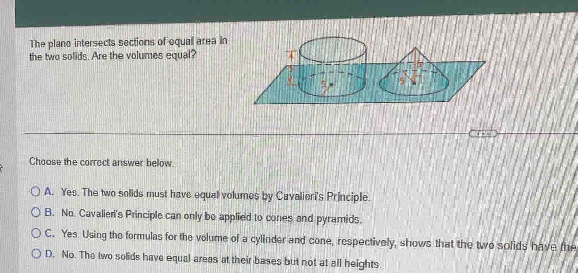 The plane intersects sections of equal area in
the two solids. Are the volumes equal?
Choose the correct answer below.
A. Yes. The two solids must have equal volumes by Cavalieri's Principle.
B. No. Cavalieri's Principle can only be applied to cones and pyramids.
C. Yes. Using the formulas for the volume of a cylinder and cone, respectively, shows that the two solids have the
D. No. The two solids have equal areas at their bases but not at all heights.