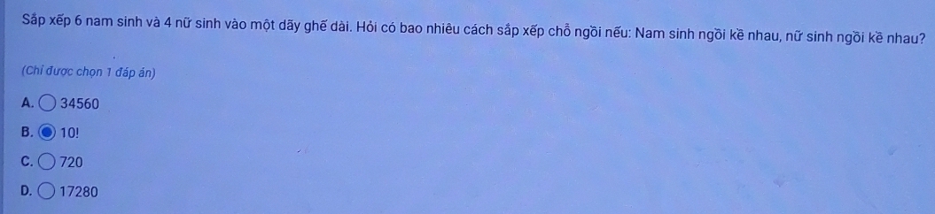 Sắp xếp 6 nam sinh và 4 nữ sinh vào một dãy ghế dài. Hỏi có bao nhiêu cách sắp xếp chỗ ngồi nếu: Nam sinh ngồi kề nhau, nữ sinh ngồi kề nhau?
(Chỉ được chọn 1 đáp án)
A. ○ 34560
B. 10!
C. 720
D. 17280