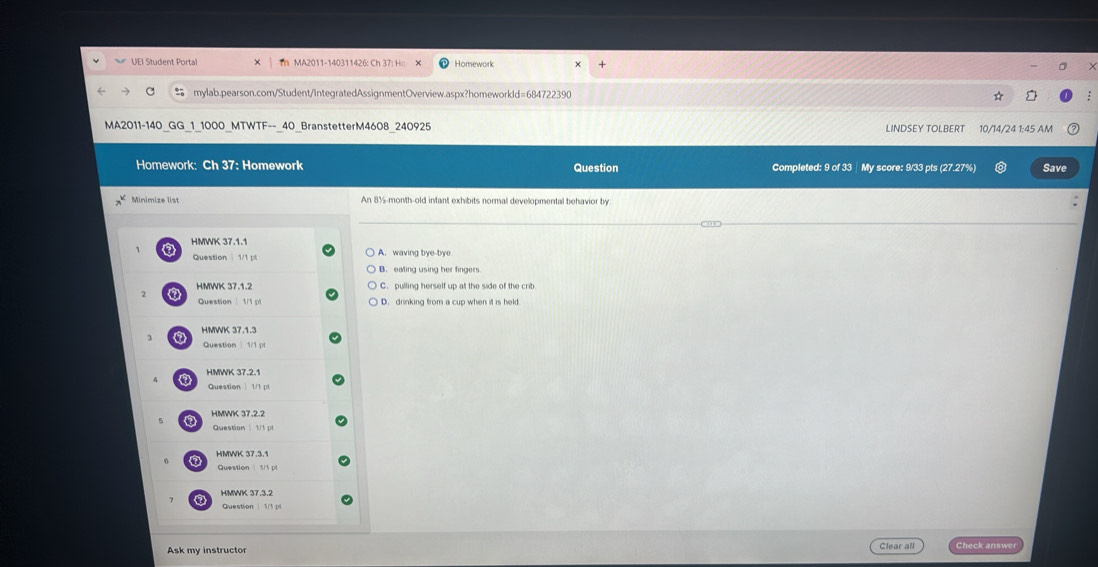 UEI Student Portal Ih MA2011-140311426: Ch 37: Ho Homework
mylab.pearson.com/Student/IntegratedAssignmentOverview.aspx?homeworkId=684722390 *
MA2011-140_GG_1_1000_MTWTF--_40_BranstetterM4608_240925 LINDSEY TOLBERT 10/14/24 1:45 AM
Homework: Ch 37: Homework Question Completed: 9 of 33 | My score: 9/33 pts (27.27%) Save
Minimize list An 8½-month-old infant exhibits normal developmental behavior by
HMWK 37.1.1 A. waving bye-bye
Question 1/1 pl
B. eating using her fingers
HMWK 37.1.2 C. pulling herself up at the side of the crib
Question 1/1 pl D. drinking from a cup when it is held
a HMWK 37.1.3
Question 1/1 pl
HMWK 37.2.1
Question 1/1 pl
HMWK 37.2.2
a Question 1/1 p
HMWK 37.3.1
Question 1/1 pl
7 HMWK 37.3.2
Ask my instructor Clear all w
