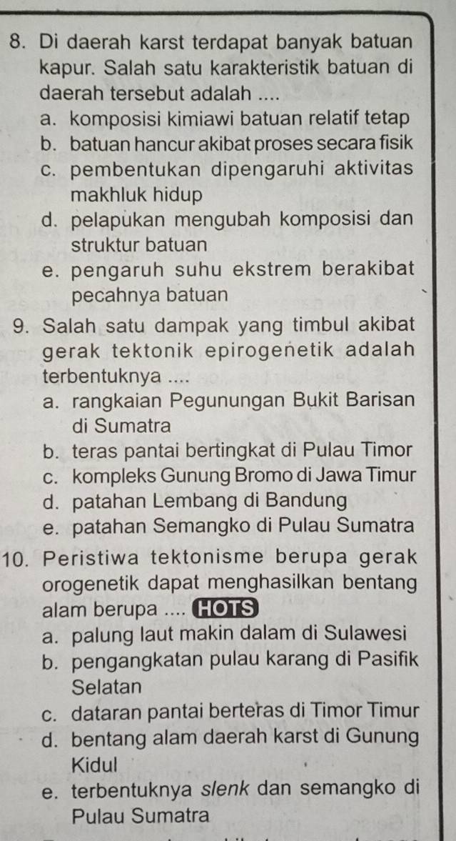 Di daerah karst terdapat banyak batuan
kapur. Salah satu karakteristik batuan di
daerah tersebut adalah ....
a. komposisi kimiawi batuan relatif tetap
b. batuan hancur akibat proses secara fisik
c. pembentukan dipengaruhi aktivitas
makhluk hidup
d. pelapukan mengubah komposisi dan
struktur batuan
e. pengaruh suhu ekstrem berakibat
pecahnya batuan
9. Salah satu dampak yang timbul akibat
gerak tektonik epirogenetik adalah 
terbentuknya ....
a. rangkaian Pegunungan Bukit Barisan
di Sumatra
b. teras pantai bertingkat di Pulau Timor
c. kompleks Gunung Bromo di Jawa Timur
d. patahan Lembang di Bandung
e. patahan Semangko di Pulau Sumatra
10. Peristiwa tektonisme berupa gerak
orogenetik dapat menghasilkan bentang
alam berupa .... HOTS
a. palung laut makin dalam di Sulawesi
b. pengangkatan pulau karang di Pasifik
Selatan
c. dataran pantai berteras di Timor Timur
d. bentang alam daerah karst di Gunung
Kidul
e. terbentuknya slenk dan semangko di
Pulau Sumatra