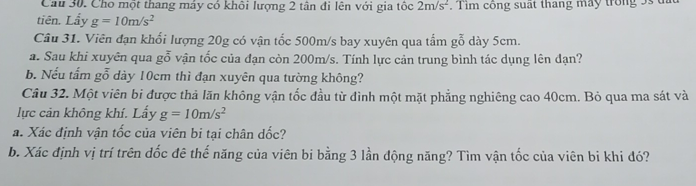 Cầu 30. Cho một thang máy có khôi lượng 2 tân đi lên với gia tốc 2m/s^2. Tim công suất tháng máy trong 5s t 
tiên. Lẩy g=10m/s^2
Câu 31. Viên đạn khối lượng 20g có vận tốc 500m/s bay xuyên qua tấm gỗ dày 5cm. 
a. Sau khi xuyên qua gỗ vận tốc của đạn còn 200m/s. Tính lực cản trung bình tác dụng lên đạn? 
b. Nếu tấm gỗ dày 10cm thì đạn xuyên qua tường không? 
Câu 32. Một viên bi được thả lăn không vận tốc đầu từ đình một mặt phẳng nghiêng cao 40cm. Bỏ qua ma sát và 
lực cản không khí. Lấy g=10m/s^2
a. Xác định vận tốc của viên bi tại chân dốc? 
b. Xác định vị trí trên đốc đê thế năng của viên bi bằng 3 lần động năng? Tìm vận tốc của viên bi khi đó?