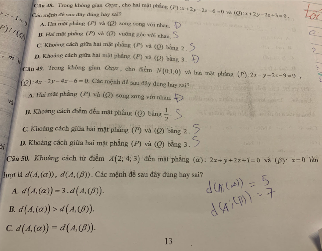 Trong không gian Oxyz , cho hai mặt phẳng (P) : x+2y-2z-6=0 và (Q :x+2y-2z+3=0.
+z-1=0 Các mệnh đề sau đây đúng hay sai?
A. Hai mặt phẳng (P) và (Q) song song với nhau,
P)//(Q) B. Hai mặt phẳng (P) và (Q) vuông góc với nhau.
C. Khoảng cách giữa hai mặt phẳng (P) và (Q) bằng 2 .
, ml
D. Khoảng cách giữa hai mặt phẳng (P) và (Q) bằng 3 .
Câu 49. Trong không gian Oxyz , cho điểm N(0;1;0) và hai mặt phẳng (P): 2x-y-2z-9=0, 3
(2): 4x-2y-4z-6=0 : Các mệnh đề sau đây đúng hay sai?
A. Hai mặt phẳng (P) và (Q) song song với nhau.
Và
B. Khoảng cách điểm đến mặt phẳng (Q) bằng  1/2 
C. Khoảng cách giữa hai mặt phẳng (P) và (Q) bằng 2 .
ới D. Khoảng cách giữa hai mặt phẳng (P) và (Q) bằng 3.
Câu 50. Khoảng cách từ điểm A(2;4;3) đến mặt phẳng (α): 2x+y+2z+1=0 và (β): x=0 lần
lượt là d(A,(alpha )),d(A,(beta )). Các mệnh đề sau đây đúng hay sai?
A. d(A,(alpha ))=3.d(A,(beta )).
B. d(A,(alpha ))>d(A,(beta )).
C. d(A,(alpha ))=d(A,(beta )).
13