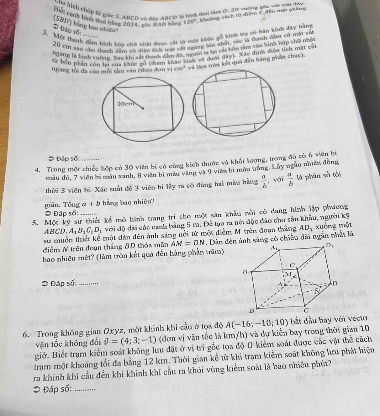 Cho hình chóp tử giác S.ABCD có đây ABCD là hình thai tâm O, SO vuỡng gốc với mặt đây.
Biết cạnh hình thời bảng 2024, gốc BAD bằng 120° , khoảng cách tử điểm C đến mặt phầng
(SBD) bằng bao nhiêu?
* Đáp số:
3. Một thanh dầm hình hộp chữ nhật được cát từ một khúc gỗ hình trụ có bán kính đáy bằng
20 cm sao cho thanh dầm có diền tích mặt cắt ngang lớn nhất, tức là thanh dầm có mặt cất
ngang là hình vuỡng. Sau khi cắt thanh dằm đó, người ta lại cắt bốn tảm ván hình hộp chữ nhật
từ bổn phần còn lại của khúc gỗ (tham khảo hình vẽ dưới đây). Xác định diện tích mặt cất
ngang tối đa của mỗi tâm ván (theo đơn vi cm^2 tròn kết quả đến hàng phần chục).
> Đáp số:
4. Trong một chiếc hộp có 30 viên bi có cùng kích thước và khối lượng, trong đó có 6 viên bị
màu đỏ, 7 viên bi màu xanh, 8 viên bi màu vàng và 9 viên bi màu trắng. Lấy ngẫu nhiên đồng
thời 3 viên bi. Xác suất để 3 viên bi lấy ra có đúng hai màu bằng  a/b  , với  a/b  là phân số tối
giản. Tổng a+b bằng bao nhiêu?
5. Một kỹ sư thiết kế mô hình trang trí cho một sân khấu nồi có dạng hình lập phương > Đáp số:
ABC D. A_1B_1C_1D_1 với độ dài các cạnh bằng 5 m. Để tạo ra nét độc đáo cho sân khẩu, người kỹ
sư muốn thiết kế một dàn đèn ánh sáng nối từ một điểm M trên đoạn thắng AD_1 xuống một
điểm N trên đoạn thẳng BD thỏa mãn AM=DN. Dàn đènnh sáng có chiều dài ngắn nhất là
bao nhiêu mét? (làm tròn kết quả đến hàng phần trăm)
Đáp số: _
6. Trong không gian Oxyz, một khinh khí cầu ở tọa độ A(-16;-10;10) bắt đầu bay với vectơ
vận tốc không đổi vector v=(4;3;-1) (đơn vị vận tốc là km/h) và dự kiến bay trong thời gian 10
giờ. Biết trạm kiểm soát không lưu đặt ở vị trí gốc tọa độ 0 kiểm soát được các vật thể cách
trạm một khoảng tối đa bằng 12 km. Thời gian kể từ khi trạm kiểm soát không lưu phát hiện
ra khinh khí cầu đến khi khinh khí cầu ra khỏi vùng kiểm soát là bao nhiêu phút?
* Đáp số:_