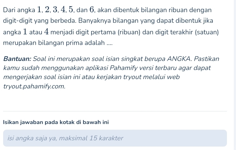 Dari angka 1, 2, 3, 4, 5, dan 6, akan dibentuk bilangan ribuan dengan 
digit-digit yang berbeda. Banyaknya bilangan yang dapat dibentuk jika 
angka 1 atau 4 menjadi digit pertama (ribuan) dan digit terakhir (satuan) 
merupakan bilangan prima adalah .... 
Bantuan: Soal ini merupakan soal isian singkat berupa ANGKA. Pastikan 
kamu sudah menggunakan aplikasi Pahamify versi terbaru agar dapat 
mengerjakan soal isian ini atau kerjakan tryout melalui web 
tryout.pahamify.com. 
Isikan jawaban pada kotak di bawah ini 
isi angka saja ya, maksimal 15 karakter