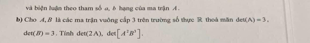 và biện luận theo tham số a, b hạng của ma trận A. 
b) Cho A, B là các ma trận vuông cấp 3 trên trường số thực R thoả mãn det(A)=3,
det(B)=3. Tính det(2A) , det [A^2B^3].