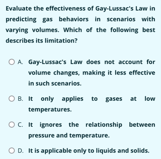 Evaluate the effectiveness of Gay-Lussac's Law in
predicting gas behaviors in scenarios with
varying volumes. Which of the following best
describes its limitation?
A. Gay-Lussac's Law does not account for
volume changes, making it less effective
in such scenarios.
B. It only applies to gases at low
temperatures.
C. It ignores the relationship between
pressure and temperature.
D. It is applicable only to liquids and solids.