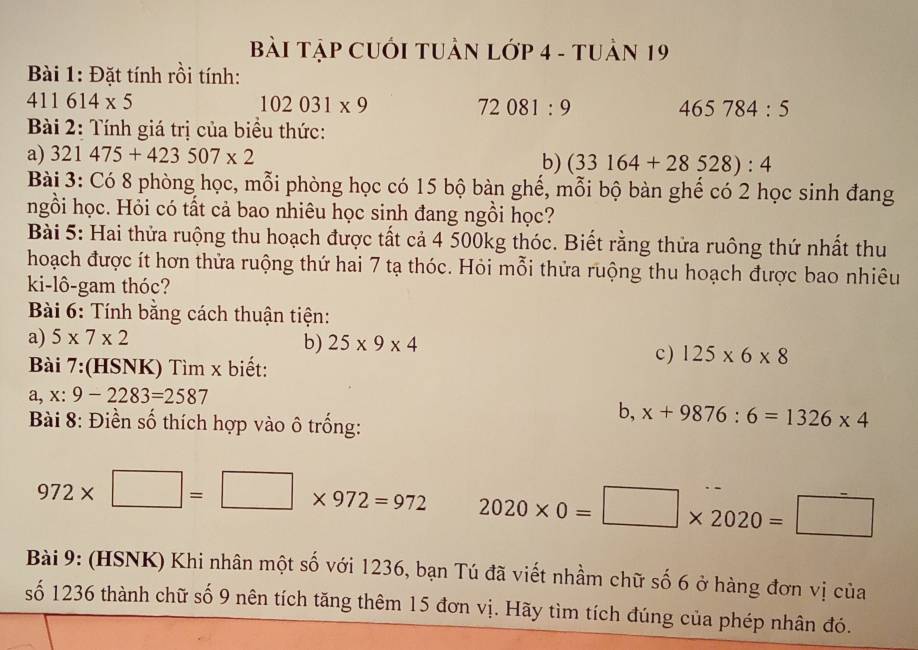 BàI Tập CUỚI TUẬN Lớp 4 - tUản 19 
Bài 1: Đặt tính rồi tính:
411614* 5
102031* 9
72081:9
465784:5
Bài 2: Tính giá trị của biểu thức: 
a) 321475+423507* 2
b) (33164+28528):4
Bài 3: Có 8 phòng học, mỗi phòng học có 15 bộ bàn ghế, mỗi bộ bàn ghế có 2 học sinh đang 
ngồi học. Hỏi có tất cả bao nhiêu học sinh đang ngồi học? 
Bài 5: Hai thửa ruộng thu hoạch được tất cả 4 500kg thóc. Biết rằng thửa ruông thứ nhất thu 
hoạch được ít hơn thửa ruộng thứ hai 7 tạ thóc. Hỏi mỗi thửa ruộng thu hoạch được bao nhiêu 
ki-lô-gam thóc? 
Bài 6: Tính bằng cách thuận tiện: 
a) 5* 7* 2
b) 25* 9* 4
Bài 7:(HSNK) Tìm x biết: 
c ) 125* 6* 8
a, x:9-2283=2587
Bài 8: Điền số thích hợp vào ô trống: 
b, x+9876:6=1326* 4
972* □ =□ * 972=972 2020* 0=□ * 2020=□
Bài 9: (HSNK) Khi nhân một số với 1236, bạn Tú đã viết nhầm chữ số 6 ở hàng đơn vị của 
số 1236 thành chữ số 9 nên tích tăng thêm 15 đơn vị. Hãy tìm tích đúng của phép nhân đó.