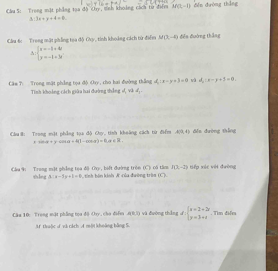 Trong mặt phẳng tọa độ Oxy, tính khoảng cách từ điểm M(1;-1) đến đường thẳng
△ :3x+y+4=0. 
Câu 6: Trong mặt phẳng tọa độ Oxy, tính khoảng cách từ điểm M(3;-4) đến đường thẳng
Delta :beginarrayl x=-1+4t. y=-1+3tendarray.
Câu 7: Trong mặt phẳng tọa độ Oxy, cho hai đường thẳng d_1:x-y+3=0 và d_2:x-y+5=0. 
Tính khoảng cách giữa hai đường thẳng d_1 và d_2. 
Câu 8: Trong mặt phẳng tọa độ Oxy, tính khoảng cách từ điểm A(0;4) đến đường thẳng
x· sin alpha +y· cos alpha +4(1-cos alpha )=0, alpha ∈ R. 
Câu 9: Trong mặt phẳng tọa độ Oxy, biết đường tròn (C) có tâm I(3;-2) tiếp xúc với đường 
thẳng △ :x-5y+1=0 , tính bán kính R của đường tròn (C). 
Câu 10: Trong mặt phẳng tọa độ Oxy, cho điểm A(0;1) và đường thẳng d:beginarrayl x=2+2t y=3+tendarray.. Tìm điểm 
M thuộc đ và cách A một khoảng bằng 5.