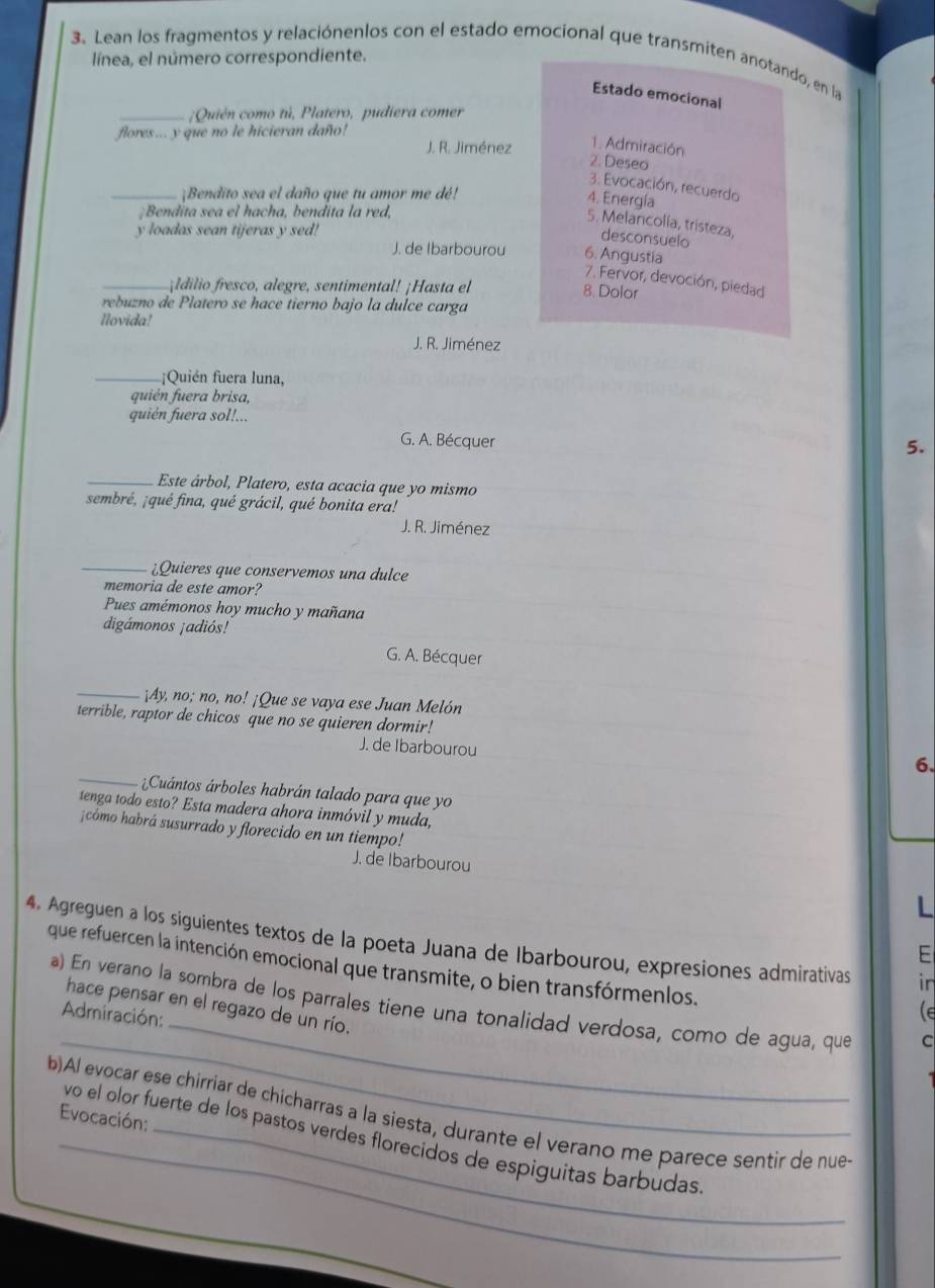 Lean los fragmentos y relaciónenlos con el estado emocional que transmiten anotando, en la
línea, el número correspondiente.
Estado emocional
_;Quién como tú, Platero, pudiera comer
flores ... y que no le hicieran daño!
J. R. Jiménez 1. Admiración
2. Deseo
3. Evocación, recuerdo
_¡Bendito sea el daño que tu amor me dé!
4. Energía
;Bendita sea el hacha, bendita la red,
5. Melancolía, tristeza,
y loadas sean tijeras y sed!
desconsuelo
J. de Ibarbourou 6. Angustia
7. Fervor, devoción, piedad
_ ldlio fresco, alegre, sentimental! ¡Hasta el
8. Dolor
rebuzno de Platero se hace tierno bajo la dulce carga
Nlovida!
J. R. Jiménez
_;Quién fuera luna,
quién fuera brisa,
quién fuera sol!...
G. A. Bécquer
5.
_Este árbol, Platero, esta acacia que yo mismo
sembré, ¡qué fina, qué grácil, qué bonita era!
J. R. Jiménez
_¿Quieres que conservemos una dulce
memoria de este amor?
Pues amémonos hoy mucho y mañana
digámonos ¡adiós!
G. A. Bécquer
_¡Ay, no; no, no! ¡Que se vaya ese Juan Melón
terrible, raptor de chicos que no se quieren dormir!
J. de Ibarbourou
6.
_Cuántos árboles habrán talado para que yo
tenga todo esto? Esta madera ahora inmóvil y muda,
¡cómo habrá susurrado y florecido en un tiempo!
J. de Ibarbourou
4. Agreguen a los siguientes textos de la poeta Juana de Ibarbourou, expresiones admirativas ir
E
que refuercen la intención emocional que transmite, o bien transfórmenlos.
_
_
a) En verano la sombra de los parrales tiene una tonalidad verdosa, como de agua, que C
hace pensar en el regazo de un río.
Admiración:
le
b)Al evocar ese chirriar de chicharras a la siesta, durante el verano me parece sentir de nue
Evocación:
_vo el olor fuerte de los pastos verdes florecidos de espiguitas barbudas