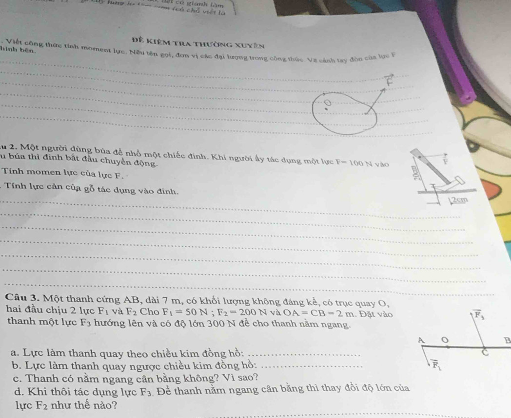 lột cá gianh làm
y tung lọ tom na (có chỗ viết là
Đề Kiêm tra thường xuyên
_
hình bên, . Viết công thức tính moment lực. Nều tên gọi, đơn vị các đại lượng trong công thức. Va cánh tay đòn của lực F
_
_
_
_
_
_
_
_
_
lu 2. Một người dùng búa để nhổ một chiếc đinh. Khi người ấy tác dụng một lực F=100N
lu búa thì đinh bắt đầu chuyển động. vào
F
Tính momen lực của lực F.
* Tính lực cản của gỗ tác dụng vào đinh.
_12cm
_
_
_
_
_
_
Câu 3. Một thanh cứng AB, dài 7 m, có khối lượng không đáng kể, có trục quay O,
hai đầu chịu 2 lực F_1 và F_2 Cho F_1=50N;F_2=200N và OA=CB=2m. Đặt vào
thanh một lực F_3 hướng lên và có độ lớn 300 N để cho thanh nằm ngang.
a. Lực làm thanh quay theo chiều kim đồng hồ: _
b. Lực làm thanh quay ngược chiều kim đồng hồ: _
c. Thanh có nằm ngang cân bằng không? Vì sao?
d. Khi thôi tác dụng lực F_3 Để thanh nằm ngang cân bằng thì thay đổi độ lớn của
_
lực F_2 như thế nào?