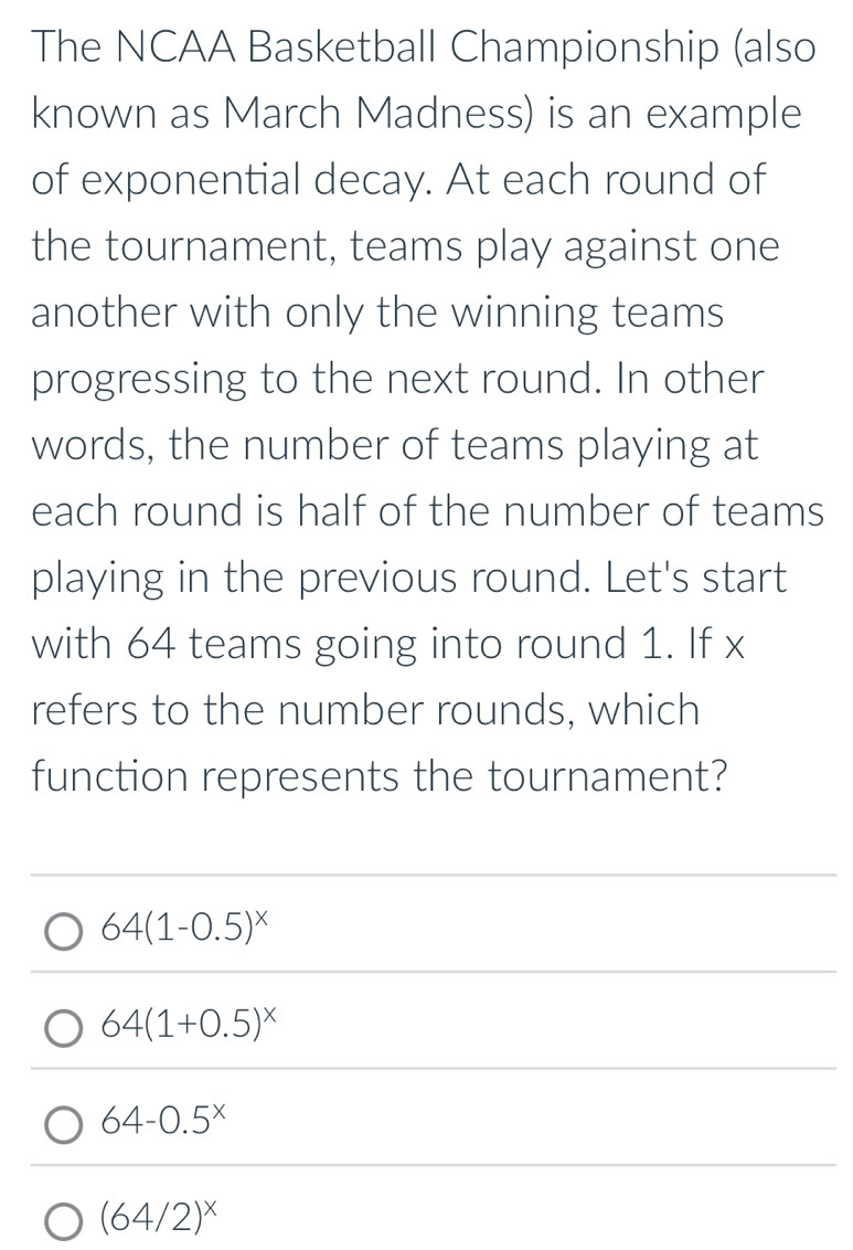 The NCAA Basketball Championship (also
known as March Madness) is an example
of exponential decay. At each round of
the tournament, teams play against one
another with only the winning teams
progressing to the next round. In other
words, the number of teams playing at
each round is half of the number of teams
playing in the previous round. Let's start
with 64 teams going into round 1. If x
refers to the number rounds, which
function represents the tournament?
64(1-0.5)^x
64(1+0.5)^x
64-0.5^x
(64/2)^x