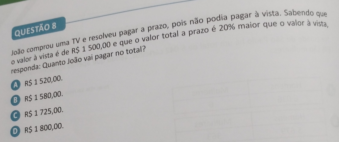 João comprou uma TV e resolveu pagar a prazo, pois não podia pagar à vista. Sabendo que
o valor à vista é de R$ 1 500,00 e que o valor total a prazo é 20% maior que o valor à vista,
responda: Quanto João vai pagar no total?
A R$ 1 520,00.
B R$ 1 580,00.
C R$ 1 725,00.
D R$ 1 800,00.