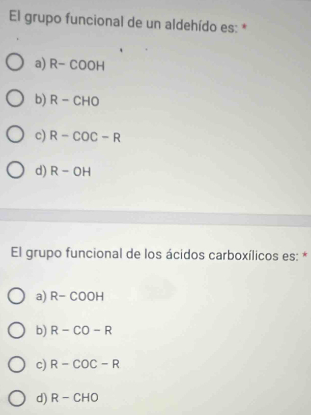 El grupo funcional de un aldehído es: *
a) R-COOH
b) R-CHO
c) R-COC-R
d) R-OH
El grupo funcional de los ácidos carboxílicos es: *
a) R-COOH
b) R-CO-R
c) R-COC-R
d) R-CHO