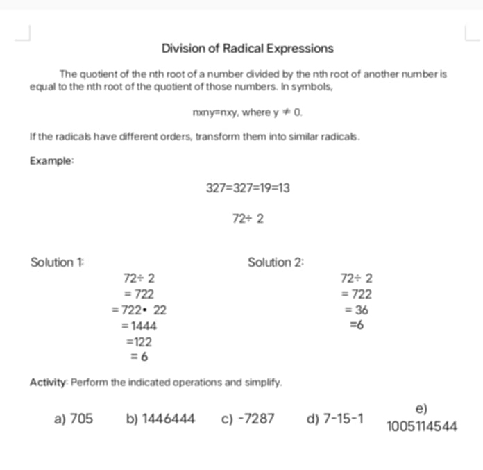 Division of Radical Expressions 
The quotient of the nth root of a number divided by the nth root of another number is 
equal to the nth root of the quotient of those numbers. In symbols,
nxny=nxy, where y!= 0. 
If the radicals have different orders, transform them into similar radicals. 
Example:
327=327=19=13
72/ 2
Solution 1: Solution 2:
72/ 2
72/ 2
=722
=722
=722· 22
=36
=1444
=6
=122
=6
Activity: Perform the indicated operations and simplify. 
e) 
a) 705 b) 1446444 c) -7287 d) 7-15-1 1005114544